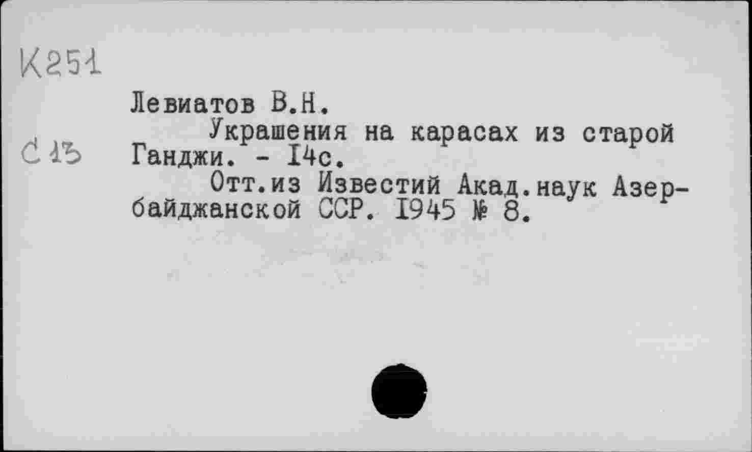 ﻿К25І
Левиатов В.H.
,	Украшения на карасах из старой
• Ганджи. - 14с.
Отт.из Известий Акад.наук Азербайджанской ССР. 1945 № 8.